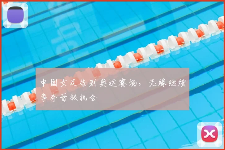 中国女足告别奥运赛场,无缘继续争夺晋级机会