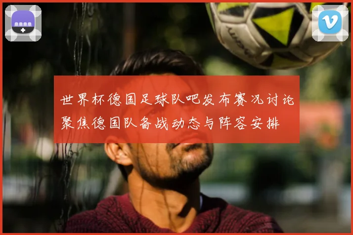 世界杯德国足球队吧发布赛况讨论聚焦德国队备战动态与阵容安排